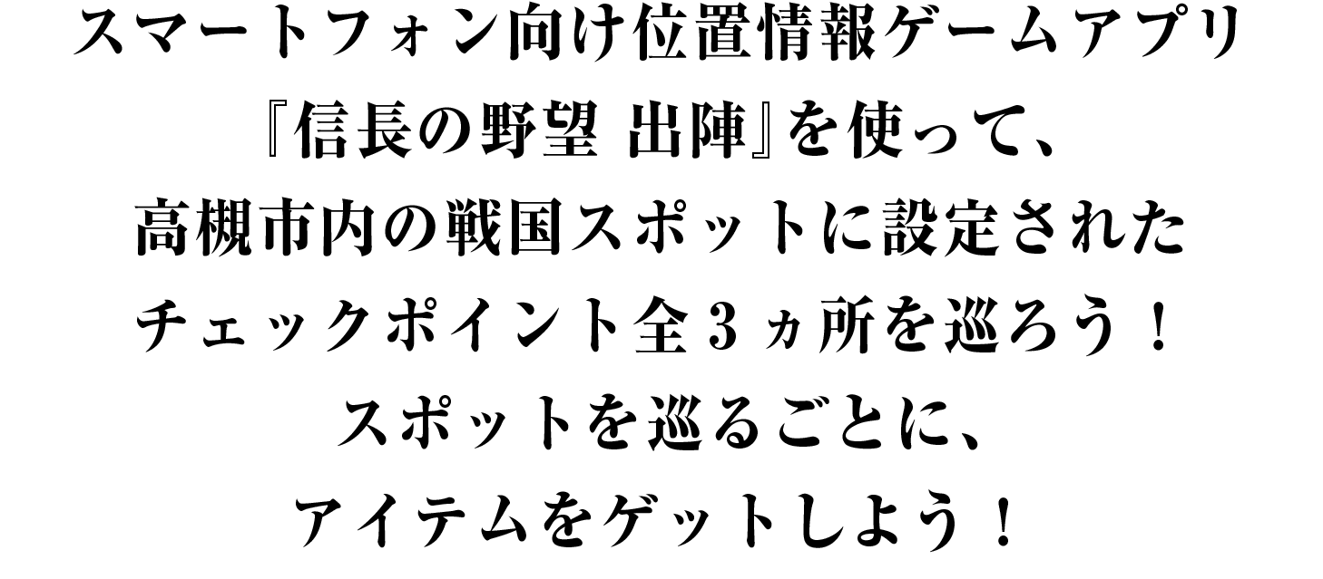 スマートフォン向け位置情報ゲームアプリ『信長の野望 出陣』を使って、高槻市内の戦国観光スポットに設定されたチェックポイント全3ヵ所を巡ろう！スポットを巡るごとに、アイテムをゲットしよう！