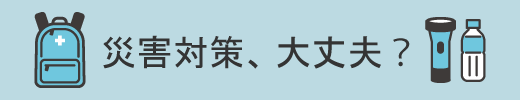 災害対策、大丈夫？