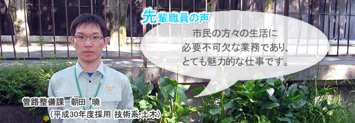 朝田正面画像　先輩職員の声　市民の方々の生活に必要不可欠な業務であり、とても魅力的な仕事です。　管路整備課　朝田　暁（平成３０年度採用　技術系・土木）