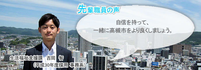 吉岡正面画像　先輩職員の声　自信を持って、一緒に高槻市をより良くしましょう。　生活福祉支援課　吉岡　智（平成30年度採用　事務系）