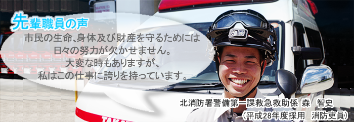 森正面画像　先輩職員の声　市民の生命、身体及び財産を守るためには日々の努力が欠かせません。大変な時もありますが、私はこの仕事に誇りを持っています。　北消防署警備第一課救急救助係　森　智史（平成28年度採用　消防吏員）