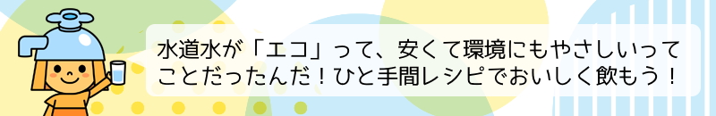 水道水がエコって、安くて環境にもやさしいってことだったんだ！ひと手間レシピでおいしく飲もう！と言っているはにたんのイラスト