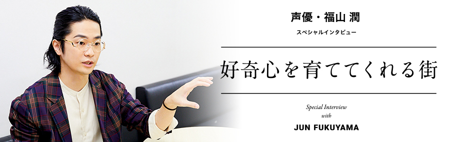 声優・福山潤 スペシャルインタビュー 好奇心を育ててくれる街